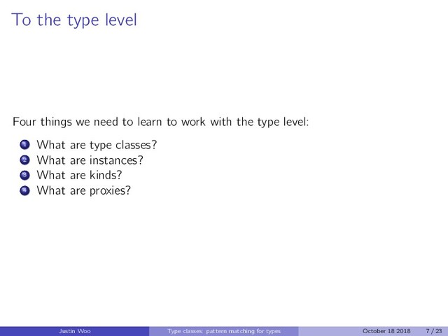To the type level
Four things we need to learn to work with the type level:
1 What are type classes?
2 What are instances?
3 What are kinds?
4 What are proxies?
Justin Woo Type classes: pattern matching for types October 18 2018 7 / 23
