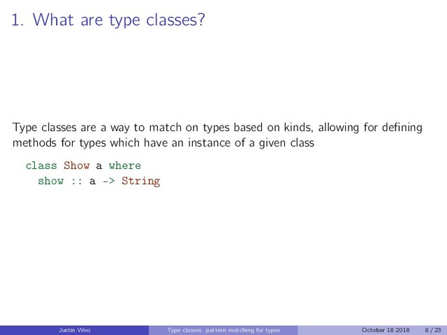 1. What are type classes?
Type classes are a way to match on types based on kinds, allowing for deﬁning
methods for types which have an instance of a given class
class Show a where
show :: a -> String
Justin Woo Type classes: pattern matching for types October 18 2018 8 / 23
