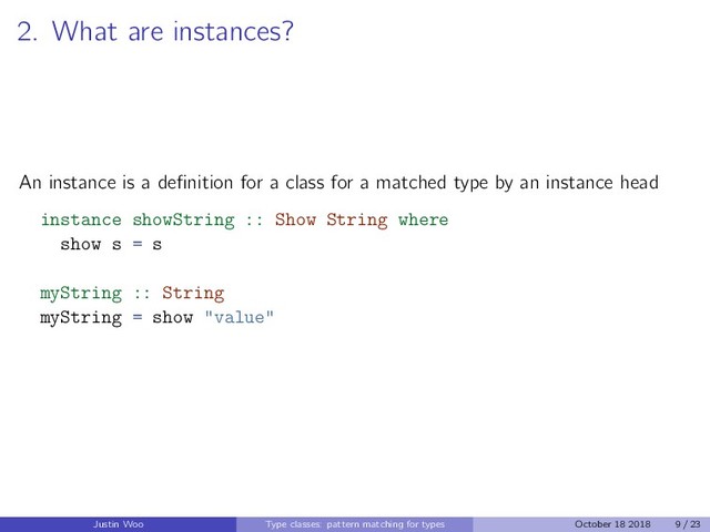 2. What are instances?
An instance is a deﬁnition for a class for a matched type by an instance head
instance showString :: Show String where
show s = s
myString :: String
myString = show "value"
Justin Woo Type classes: pattern matching for types October 18 2018 9 / 23

