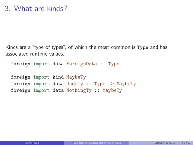 3. What are kinds?
Kinds are a “type of types”, of which the most common is Type and has
associated runtime values.
foreign import data ForeignData :: Type
foreign import kind MaybeTy
foreign import data JustTy :: Type -> MaybeTy
foreign import data NothingTy :: MaybeTy
Justin Woo Type classes: pattern matching for types October 18 2018 10 / 23
