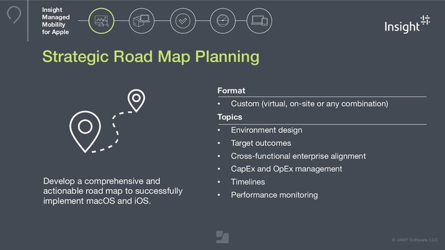 © JAMF Software, LLC
Strategic Road Map Planning
Develop a comprehensive and
actionable road map to successfully
implement macOS and iOS.
Format
• Custom (virtual, on-site or any combination)

Topics
• Environment design

• Target outcomes

• Cross-functional enterprise alignment

• CapEx and OpEx management

• Timelines

• Performance monitoring
Insight
Managed
Mobility
for Apple
