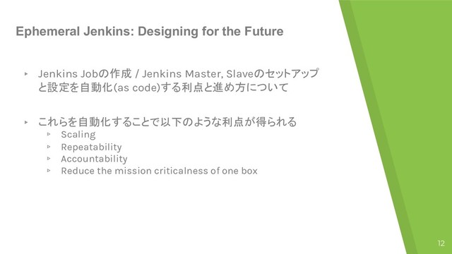 Ephemeral Jenkins: Designing for the Future
▸ Jenkins Job / Jenkins Master, Slave"#$!#%
 (as code)

▸  
▹ Scaling
▹ Repeatability
▹ Accountability
▹ Reduce the mission criticalness of one box
12
