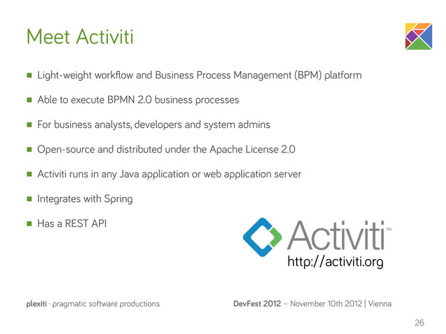DevFest 2012 – November 10th 2012 | Vienna
plexiti · pragmatic software productions
Meet Activiti
n Light-weight workﬂow and Business Process Management (BPM) platform
n Able to execute BPMN 2.0 business processes
n For business analysts, developers and system admins
n Open-source and distributed under the Apache License 2.0
n Activiti runs in any Java application or web application server
n Integrates with Spring
n Has a REST API
26
http://activiti.org
