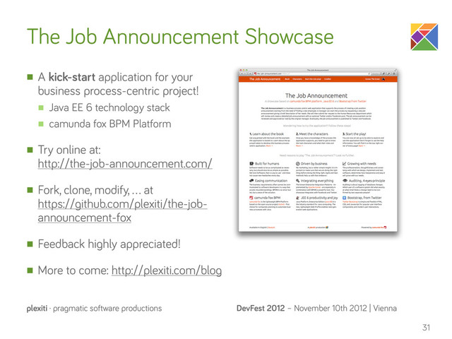 DevFest 2012 – November 10th 2012 | Vienna
plexiti · pragmatic software productions
The Job Announcement Showcase
n A kick-start application for your
business process-centric project!
n Java EE 6 technology stack
n camunda fox BPM Platform
n Try online at:
http://the-job-announcement.com/
n Fork, clone, modify, … at
https://github.com/plexiti/the-job-
announcement-fox
n Feedback highly appreciated!
n More to come: http://plexiti.com/blog
31
