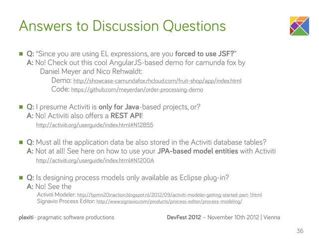DevFest 2012 – November 10th 2012 | Vienna
plexiti · pragmatic software productions
Answers to Discussion Questions
n Q: “Since you are using EL expressions, are you forced to use JSF?”
A: No! Check out this cool AngularJS-based demo for camunda fox by
Daniel Meyer and Nico Rehwaldt:
Demo: http://showcase-camundafox.rhcloud.com/fruit-shop/app/index.html
Code: https://github.com/meyerdan/order-processing-demo
n Q: I presume Activiti is only for Java-based projects, or?
A: No! Activiti also oﬀers a REST API!
http://activiti.org/userguide/index.html#N12855
n Q: Must all the application data be also stored in the Activiti database tables?
A: Not at all! See here on how to use your JPA-based model entities with Activiti
http://activiti.org/userguide/index.html#N1200A
n Q: Is designing process models only available as Eclipse plug-in?
A: No! See the
Activiti Modeler: http://bpmn20inaction.blogspot.nl/2012/09/activiti-modeler-getting-started-part-1.html
Signavio Process Editor: http://www.signavio.com/products/process-editor/process-modeling/
36
