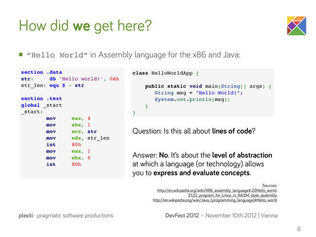DevFest 2012 – November 10th 2012 | Vienna
plexiti · pragmatic software productions
How did we get here?
n “Hello World” in Assembly language for the x86 and Java:
8
section .data
str: db 'Hello world!', 0Ah
str_len: equ $ - str
section .text
global _start
_start:
mov eax, 4
mov ebx, 1
mov ecx, str
mov edx, str_len
int 80h
mov eax, 1
mov ebx, 0
int 80h
class HelloWorldApp {
public static void main(String[] args) {
String msg = "Hello World!";
System.out.println(msg);
}
}
Question: Is this all about lines of code?
Answer: No. It’s about the level of abstraction
at which a language (or technology) allows
you to express and evaluate concepts.
Sources:
http://en.wikipedia.org/wiki/X86_assembly_language#.22Hello_world.
21.22_program_for_Linux_in_NASM_style_assembly
http://en.wikipedia.org/wiki/Java_(programming_language)#Hello_world
