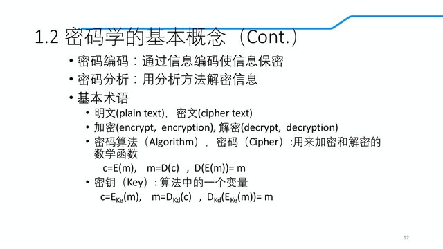 1.2 密码学的基本概念（Cont.）
• 密码编码：通过信息编码使信息保密
• 密码分析：用分析方法解密信息
• 基本术语
• 明文(plain text)，密文(cipher text)
• 加密(encrypt, encryption), 解密(decrypt, decryption)
• 密码算法（Algorithm），密码（Cipher）:用来加密和解密的
数学函数
c=E(m), m=D(c) , D(E(m))= m
• 密钥（Key）: 算法中的一个变量
c=EKe
(m), m=DKd
(c) , DKd
(EKe
(m))= m
12
