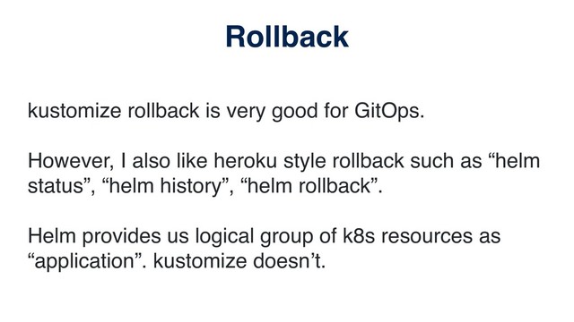 kustomize rollback is very good for GitOps.
However, I also like heroku style rollback such as “helm
status”, “helm history”, “helm rollback”.
Helm provides us logical group of k8s resources as
“application”. kustomize doesn’t.
Rollback
