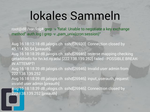lokales Sammeln
root@d8:/var/log# grep -v "fatal: Unable to negotiate a key exchange
method" auth.log | grep -v „pam_unix(cron:session)“
Aug 16 18:12:18 d8.jalogis.ch sshd[26930]: Connection closed by
45.114.50.54 [preauth]
Aug 16 18:18:39 d8.jalogis.ch sshd[26946]: reverse mapping checking
getaddrinfo for hn.kd.ny.adsl [222.138.139.252] failed - POSSIBLE BREAK-
IN ATTEMPT!
Aug 16 18:18:39 d8.jalogis.ch sshd[26946]: Invalid user admin from
222.138.139.252
Aug 16 18:18:39 d8.jalogis.ch sshd[26946]: input_userauth_request:
invalid user admin [preauth]
Aug 16 18:18:39 d8.jalogis.ch sshd[26946]: Connection closed by
222.138.139.252 [preauth]
