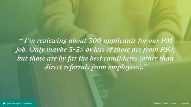 Photo by Christin Hume on Unsplash
@natalienagele // @wildbit
“ I’m reviewing about 300 applicants for our PM
job. Only maybe 3-5% or less of those are from PFJ,
but those are by far the best candidates (other than
direct referrals from employees).”
