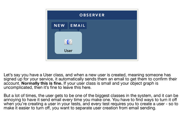 O B S E R V E R
N E W E M A I L
User

Let’s say you have a User class, and when a new user is created, meaning someone has
signed up for your service, it automatically sends them an email to get them to conﬁrm their
account. Normally this is ﬁne. If your user class is small and your object graph is
uncomplicated, then it’s ﬁne to leave this here.

But a lot of times, the user gets to be one of the biggest classes in the system, and it can be
annoying to have it send email every time you make one. You have to ﬁnd ways to turn it oﬀ
when you’re creating a user in your tests, and every test requires you to create a user - so to
make it easier to turn oﬀ, you want to separate user creation from email sending.

