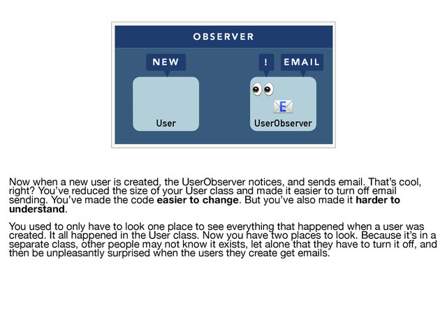 O B S E R V E R
User UserObserver


! E M A I L
N E W
Now when a new user is created, the UserObserver notices, and sends email. That’s cool,
right? You’ve reduced the size of your User class and made it easier to turn oﬀ email
sending. You’ve made the code easier to change. But you’ve also made it harder to
understand. 

You used to only have to look one place to see everything that happened when a user was
created. It all happened in the User class. Now you have two places to look. Because it’s in a
separate class, other people may not know it exists, let alone that they have to turn it oﬀ, and
then be unpleasantly surprised when the users they create get emails.
