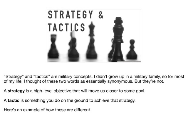 S T R AT E G Y &
TA C T I C S
https://www.flickr.com/photos/teegardin/6150427712/
“Strategy” and “tactics” are military concepts. I didn’t grow up in a military family, so for most
of my life, I thought of these two words as essentially synonymous. But they’re not. 

A strategy is a high-level objective that will move us closer to some goal.

A tactic is something you do on the ground to achieve that strategy. 

Here’s an example of how these are diﬀerent.
