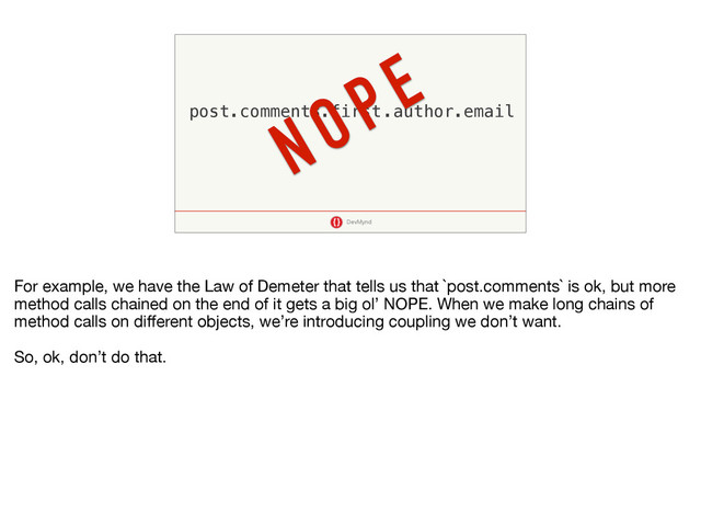 DevMynd
post.comments.first.author.email
NOPE
For example, we have the Law of Demeter that tells us that `post.comments` is ok, but more
method calls chained on the end of it gets a big ol’ NOPE. When we make long chains of
method calls on diﬀerent objects, we’re introducing coupling we don’t want.

So, ok, don’t do that.
