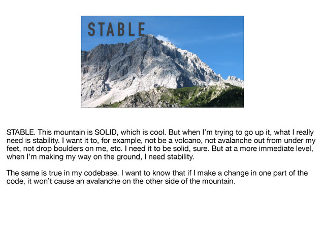 S TA B L E
STABLE. This mountain is SOLID, which is cool. But when I’m trying to go up it, what I really
need is stability. I want it to, for example, not be a volcano, not avalanche out from under my
feet, not drop boulders on me, etc. I need it to be solid, sure. But at a more immediate level,
when I’m making my way on the ground, I need stability.

The same is true in my codebase. I want to know that if I make a change in one part of the
code, it won’t cause an avalanche on the other side of the mountain.
