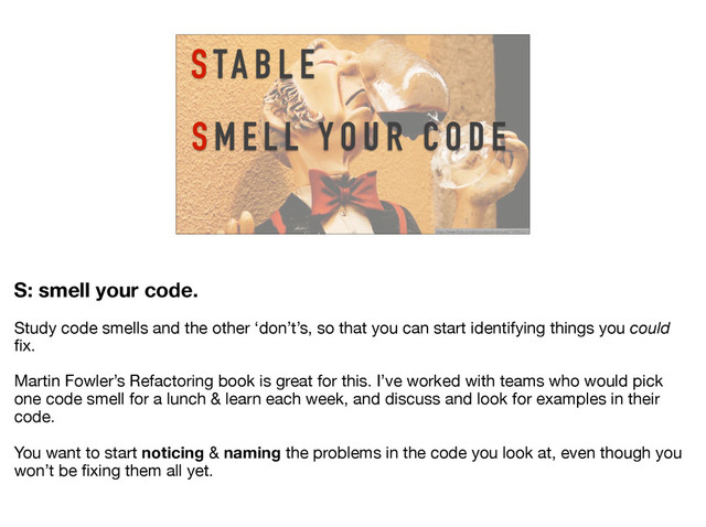 S TA B L E
S M E L L Y O U R C O D E
https://www.flickr.com/photos/pedrosimoes7/169983321/
S: smell your code.
Study code smells and the other ‘don’t’s, so that you can start identifying things you could
ﬁx.

Martin Fowler’s Refactoring book is great for this. I’ve worked with teams who would pick
one code smell for a lunch & learn each week, and discuss and look for examples in their
code. 

You want to start noticing & naming the problems in the code you look at, even though you
won’t be ﬁxing them all yet.
