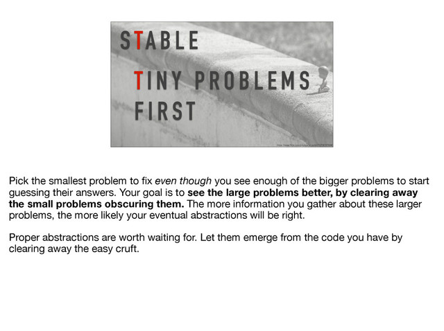 S TA B L E
https://www.flickr.com/photos/ian-arlett/13706787684/
T I N Y P R O B L E M S
F I R S T
Pick the smallest problem to ﬁx even though you see enough of the bigger problems to start
guessing their answers. Your goal is to see the large problems better, by clearing away
the small problems obscuring them. The more information you gather about these larger
problems, the more likely your eventual abstractions will be right. 

Proper abstractions are worth waiting for. Let them emerge from the code you have by
clearing away the easy cruft.
