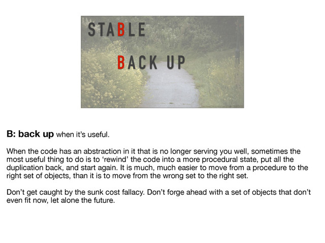 S TA B L E
BA C K U P
https://www.flickr.com/photos/mjonasson/19228720295/
B: back up when it’s useful. 

When the code has an abstraction in it that is no longer serving you well, sometimes the
most useful thing to do is to ‘rewind’ the code into a more procedural state, put all the
duplication back, and start again. It is much, much easier to move from a procedure to the
right set of objects, than it is to move from the wrong set to the right set.

Don’t get caught by the sunk cost fallacy. Don’t forge ahead with a set of objects that don’t
even ﬁt now, let alone the future.
