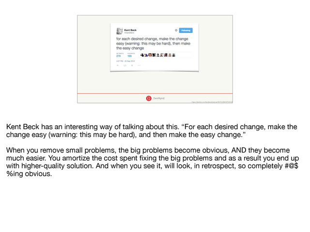 DevMynd
https://twitter.com/kentbeck/status/250733358307500032
Kent Beck has an interesting way of talking about this. “For each desired change, make the
change easy (warning: this may be hard), and then make the easy change.”

When you remove small problems, the big problems become obvious, AND they become
much easier. You amortize the cost spent ﬁxing the big problems and as a result you end up
with higher-quality solution. And when you see it, will look, in retrospect, so completely #@$
%ing obvious.
