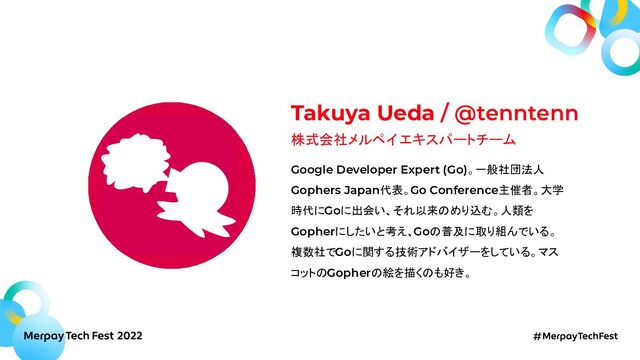 Takuya Ueda / @tenntenn
株式会社メルペイ エキスパートチーム
Google Developer Expert (Go)。一般社団法人
Gophers Japan代表。Go Conference主催者。大学
時代にGoに出会い、それ以来のめり込む。人類を
Gopherにしたいと考え、Goの普及に取り組んでいる。
複数社でGoに関する技術アドバイザーをしている。マス
コットのGopherの絵を描くのも好き。
