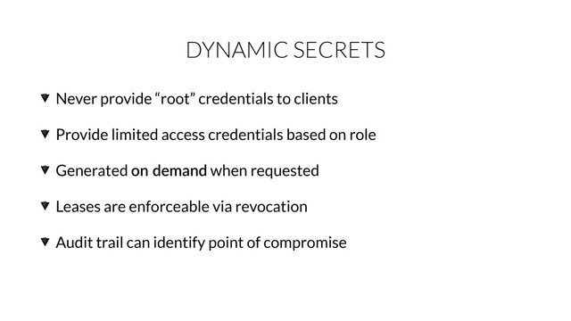 DYNAMIC SECRETS
Never provide “root” credentials to clients
Provide limited access credentials based on role
Generated on  demand when requested
Leases are enforceable via revocation
Audit trail can identify point of compromise
