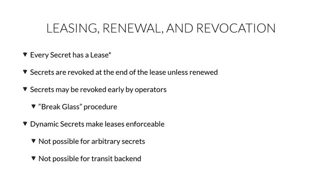 LEASING, RENEWAL, AND REVOCATION
Every Secret has a Lease*
Secrets are revoked at the end of the lease unless renewed
Secrets may be revoked early by operators
“Break Glass” procedure
Dynamic Secrets make leases enforceable
Not possible for arbitrary secrets
Not possible for transit backend
