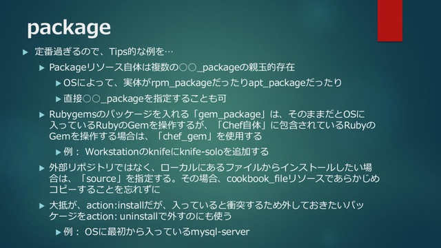 package
 定番過ぎるので、Tips的な例を…
 Packageリソース自体は複数の○○_packageの親玉的存在
 OSによって、実体がrpm_packageだったりapt_packageだったり
 直接○○_packageを指定することも可
 Rubygemsのパッケージを入れる「gem_package」は、そのままだとOSに
入っているRubyのGemを操作するが、「Chef自体」に包含されているRubyの
Gemを操作する場合は、「chef_gem」を使用する
 例： Workstationのknifeにknife-soloを追加する
 外部リポジトリではなく、ローカルにあるファイルからインストールしたい場
合は、「source」を指定する。その場合、cookbook_fileリソースであらかじめ
コピーすることを忘れずに
 大抵が、action:installだが、入っていると衝突するため外しておきたいパッ
ケージをaction: uninstallで外すのにも使う
 例： OSに最初から入っているmysql-server
