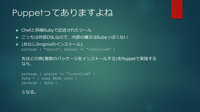 Puppetってありますよね
 Chefと同様Rubyで記述されたツール
 こっちは外部DSLなので、内部の構文はRubyっぽくない
 (おなじみngnixのインストール)
package { “ngnix”: ensure => “installed” }
先ほどの例(複数のパッケージをインストールする)をPuppetで実施する
なら、
package { ensure => “installed” }
$pkg = [ aaaa bbbb cccc ]
package { $pkg }
となる。
