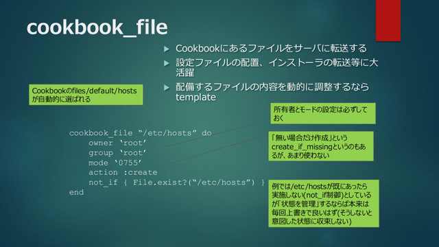 cookbook_file
 Cookbookにあるファイルをサーバに転送する
 設定ファイルの配置、インストーラの転送等に大
活躍
 配備するファイルの内容を動的に調整するなら
template
cookbook_file “/etc/hosts” do
owner ‘root’
group ‘root’
mode ‘0755’
action :create
not_if { File.exist?(“/etc/hosts”) }
end
所有者とモードの設定は必ずして
おく
「無い場合だけ作成」という
create_if_missingというのもあ
るが、あまり使わない
例では/etc/hostsが既にあったら
実施しない(not_if制御)としている
が「状態を管理」するならば本来は
毎回上書きで良いはず(そうしないと
意図した状態に収束しない)
Cookbookのfiles/default/hosts
が自動的に選ばれる
