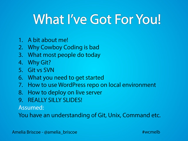 Amelia Briscoe - @amelia_briscoe #wcmelb
1.  A bit about me!
2.  Why Cowboy Coding is bad
3.  What most people do today
4.  Why Git?
5.  Git vs SVN
6.  What you need to get started
7.  How to use WordPress repo on local environment
8.  How to deploy on live server
9.  REALLY SILLY SLIDES!
Assumed:
You have an understanding of Git, Unix, Command etc.
