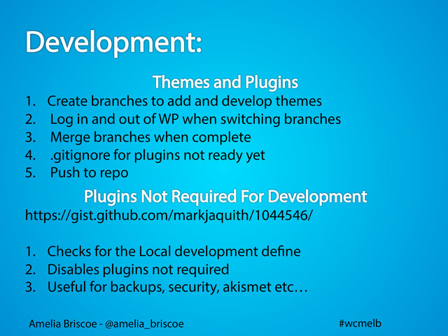 Amelia Briscoe - @amelia_briscoe #wcmelb
1.  Create branches to add and develop themes
2.  Log in and out of WP when switching branches
3.  Merge branches when complete
4.  .gitignore for plugins not ready yet
5.  Push to repo
https://gist.github.com/markjaquith/1044546/
1.  Checks for the Local development de ne
2.  Disables plugins not required
3.  Useful for backups, security, akismet etc…
