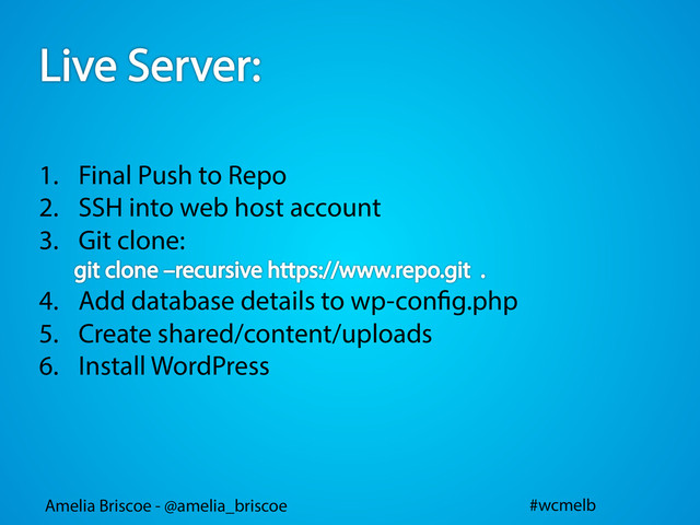 Amelia Briscoe - @amelia_briscoe #wcmelb
1.  Final Push to Repo
2.  SSH into web host account
3.  Git clone:
4.  Add database details to wp-con g.php
5.  Create shared/content/uploads
6.  Install WordPress
