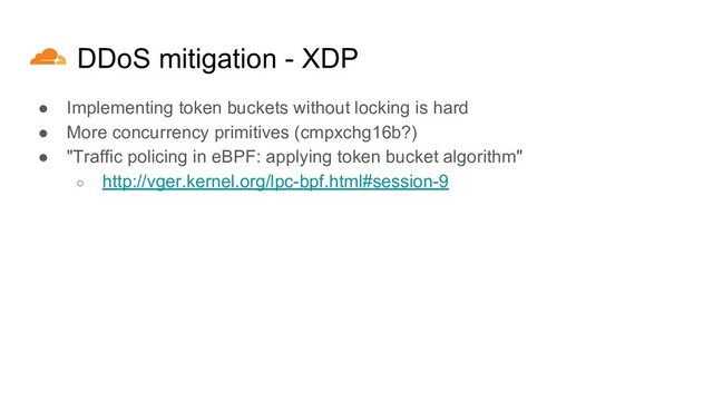 DDoS mitigation - XDP
● Implementing token buckets without locking is hard
● More concurrency primitives (cmpxchg16b?)
● "Traffic policing in eBPF: applying token bucket algorithm"
○ http://vger.kernel.org/lpc-bpf.html#session-9
