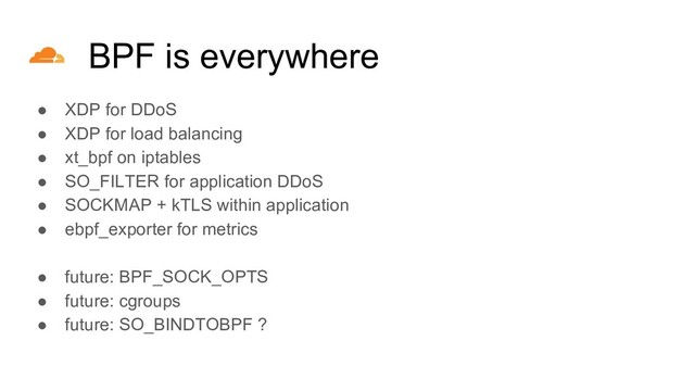 ● XDP for DDoS
● XDP for load balancing
● xt_bpf on iptables
● SO_FILTER for application DDoS
● SOCKMAP + kTLS within application
● ebpf_exporter for metrics
●
● future: BPF_SOCK_OPTS
● future: cgroups
● future: SO_BINDTOBPF ?
BPF is everywhere
