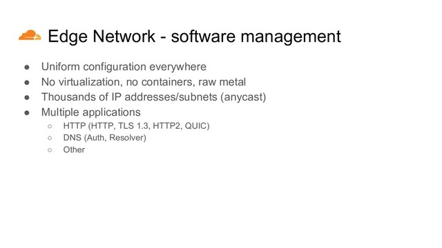 Edge Network - software management
● Uniform configuration everywhere
● No virtualization, no containers, raw metal
● Thousands of IP addresses/subnets (anycast)
● Multiple applications
○ HTTP (HTTP, TLS 1.3, HTTP2, QUIC)
○ DNS (Auth, Resolver)
○ Other
