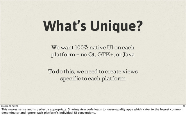 What’s Unique?
We want 100% native UI on each
platform – no Qt, GTK+, or Java
To do this, we need to create views
specific to each platform
13
Dienstag, 16. April 13
This makes sense and is perfectly appropriate. Sharing view code leads to lower-quality apps which cater to the lowest common
denominator and ignore each platform’s individual UI conventions.
