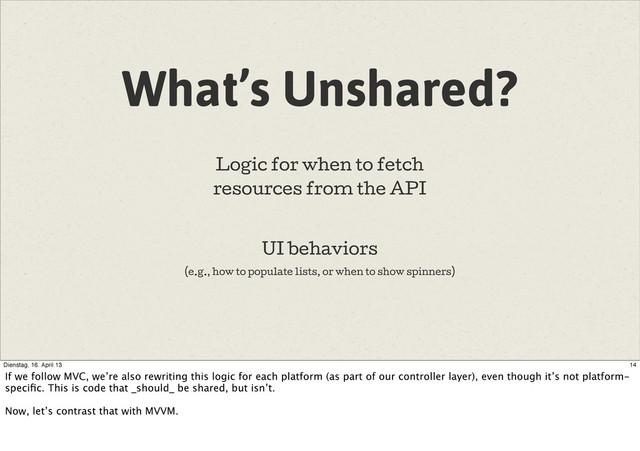 What’s Unshared?
Logic for when to fetch
resources from the API
UI behaviors
(e.g., how to populate lists, or when to show spinners)
14
Dienstag, 16. April 13
If we follow MVC, we’re also rewriting this logic for each platform (as part of our controller layer), even though it’s not platform-
speciﬁc. This is code that _should_ be shared, but isn’t.
Now, let’s contrast that with MVVM.
