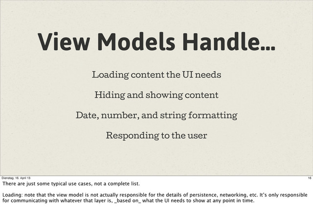 View Models Handle…
Loading content the UI needs
Hiding and showing content
Date, number, and string formatting
Responding to the user
16
Dienstag, 16. April 13
There are just some typical use cases, not a complete list.
Loading: note that the view model is not actually responsible for the details of persistence, networking, etc. It’s only responsible
for communicating with whatever that layer is, _based on_ what the UI needs to show at any point in time.
