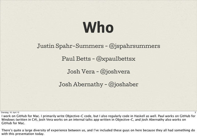Who
Justin Spahr-Summers - @jspahrsummers
Paul Betts - @xpaulbettsx
Josh Vera - @joshvera
Josh Abernathy - @joshaber
3
Dienstag, 16. April 13
I work on GitHub for Mac. I primarily write Objective-C code, but I also regularly code in Haskell as well. Paul works on GitHub for
Windows (written in C#), Josh Vera works on an internal talks app written in Objective-C, and Josh Abernathy also works on
GitHub for Mac.
There’s quite a large diversity of experience between us, and I’ve included these guys on here because they all had something do
with this presentation today.
