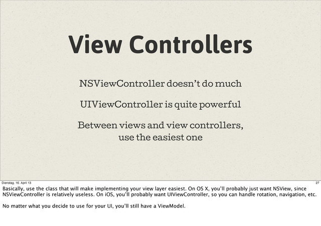 View Controllers
NSViewController doesn’t do much
UIViewController is quite powerful
Between views and view controllers,
use the easiest one
27
Dienstag, 16. April 13
Basically, use the class that will make implementing your view layer easiest. On OS X, you’ll probably just want NSView, since
NSViewController is relatively useless. On iOS, you’ll probably want UIViewController, so you can handle rotation, navigation, etc.
No matter what you decide to use for your UI, you’ll still have a ViewModel.
