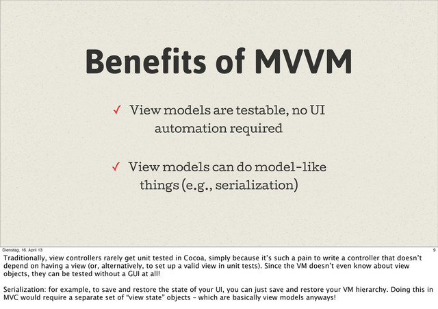 Benefits of MVVM
✓ View models are testable, no UI
automation required
✓ View models can do model-like
things (e.g., serialization)
9
Dienstag, 16. April 13
Traditionally, view controllers rarely get unit tested in Cocoa, simply because it’s such a pain to write a controller that doesn’t
depend on having a view (or, alternatively, to set up a valid view in unit tests). Since the VM doesn’t even know about view
objects, they can be tested without a GUI at all!
Serialization: for example, to save and restore the state of your UI, you can just save and restore your VM hierarchy. Doing this in
MVC would require a separate set of “view state” objects – which are basically view models anyways!
