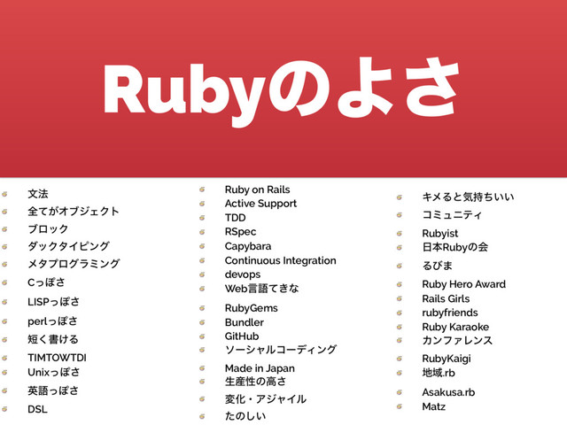 RubyͷΑ͞
 จ๏
 શ͕ͯΦϒδΣΫτ
 ϒϩοΫ
 μοΫλΠϐϯά
 ϝλϓϩάϥϛϯά
 CͬΆ͞
 LISPͬΆ͞
 perlͬΆ͞
 ୹͘ॻ͚Δ
 TIMTOWTDI
 UnixͬΆ͞
 ӳޠͬΆ͞
 DSL
 Ruby on Rails
 Active Support
 TDD
 RSpec
 Capybara
 Continuous Integration
 devops
 Webݴޠ͖ͯͳ
 RubyGems
 Bundler
 GitHub
 ιʔγϟϧίʔσΟϯά
 Made in Japan
 ੜ࢈ੑͷߴ͞
 มԽɾΞδϟΠϧ
 ͨͷ͍͠
 ΩϝΔͱؾ͍͍࣋ͪ
 ίϛϡχςΟ
 Rubyist
 ೔ຊRubyͷձ
 Δͼ·
 Ruby Hero Award
 Rails Girls
 rubyfriends
 Ruby Karaoke
 ΧϯϑΝϨϯε
 RubyKaigi
 ஍Ҭ.rb
 Asakusa.rb
 Matz
