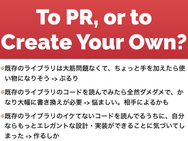To PR, or to
Create Your Own?
 طଘͷϥΠϒϥϦ͸େے໰୊ͳͯ͘ɺͪΐͬͱखΛՃ͑ͨΒ࢖
͍෺ʹͳΓͦ͏ => ΀ΔΓ
 طଘͷϥΠϒϥϦͷίʔυΛಡΜͰΈͨΒશવμϝμϝͰɺ͔
ͳΓେ෯ʹॻ͖׵͕͑ඞཁ => ೰·͍͠ɻ૬खʹΑΔ͔΋
 طଘͷϥΠϒϥϦͷΠέͯͳ͍ίʔυΛಡΜͰΔ͏ͪʹɺࣗ෼
ͳΒ΋ͬͱΤϨΨϯτͳઃܭɾ࣮૷͕Ͱ͖Δ͜ͱʹؾ͍ͮͯ͠
·ͬͨ => ࡞Δ͔͠
