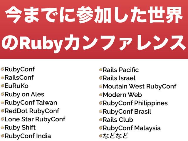 ࠓ·ͰʹࢀՃͨ͠ੈք
ͷRubyΧϯϑΝϨϯε
 RubyConf
 RailsConf
 EuRuKo
 Ruby on Ales
 RubyConf Taiwan
 RedDot RubyConf
 Lone Star RubyConf
 Ruby Shift
 RubyConf India
 Rails Paciﬁc
 Rails Israel
 Moutain West RubyConf
 Modern Web
 RubyConf Philippines
 RubyConf Brasil
 Rails Club
 RubyConf Malaysia
 ͳͲͳͲ
