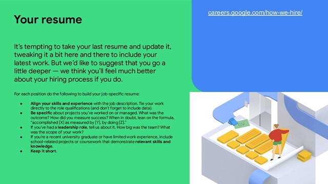 It’s tempting to take your last resume and update it,
tweaking it a bit here and there to include your
latest work. But we’d like to suggest that you go a
little deeper — we think you’ll feel much better
about your hiring process if you do.
For each position do the following to build your job-specific resume:
● Align your skills and experience with the job description. Tie your work
directly to the role qualifications (and don’t forget to include data).
● Be specific about projects you’ve worked on or managed. What was the
outcome? How did you measure success? When in doubt, lean on the formula,
“accomplished [X] as measured by [Y], by doing [Z].”
● If you've had a leadership role, tell us about it. How big was the team? What
was the scope of your work?
● If you're a recent university graduate or have limited work experience, include
school-related projects or coursework that demonstrate relevant skills and
knowledge.
● Keep it short.
Your resume careers.google.com/how-we-hire/
