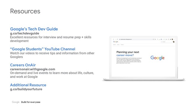 Resources
Google’s Tech Dev Guide
g.co/techdevguide
Excellent resources for interview and resume prep + skills
development
“Google Students” YouTube Channel
Watch our videos to receive tips and information from other
Googlers
Careers OnAir
careersonair.withgoogle.com
On-demand and live events to learn more about life, culture,
and work at Google
Additional Resource
g.co/buildyourfuture
