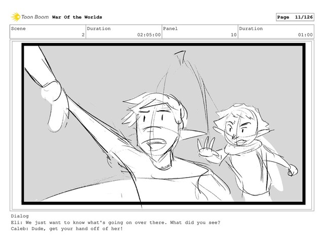 Scene
2
Duration
02:05:00
Panel
10
Duration
01:00
Dialog
Eli: We just want to know what's going on over there. What did you see?
Caleb: Dude, get your hand off of her!
War Of the Worlds Page 11/126

