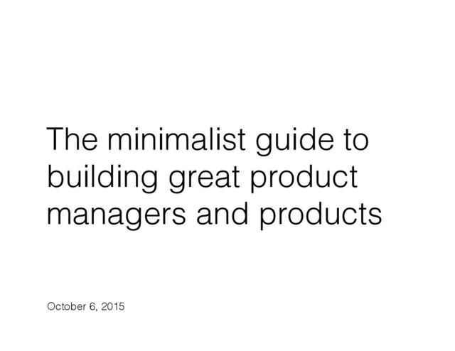 The minimalist guide to
building great product
managers and products
October 6, 2015
