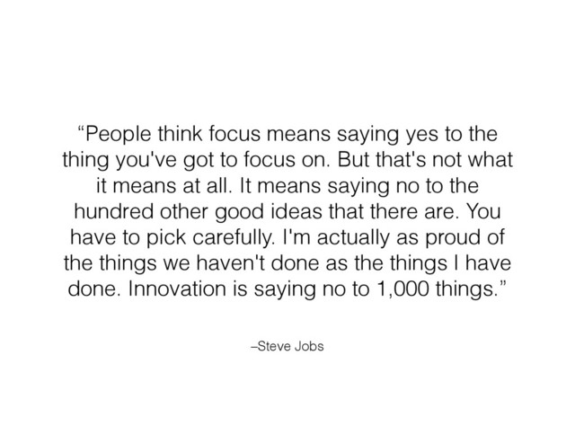 –Steve Jobs
“People think focus means saying yes to the
thing you've got to focus on. But that's not what
it means at all. It means saying no to the
hundred other good ideas that there are. You
have to pick carefully. I'm actually as proud of
the things we haven't done as the things I have
done. Innovation is saying no to 1,000 things.”
