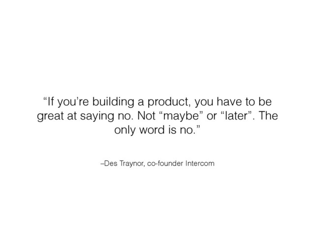 –Des Traynor, co-founder Intercom
“If you’re building a product, you have to be
great at saying no. Not “maybe” or “later”. The
only word is no.”
